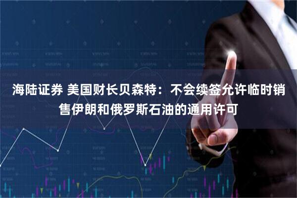 海陆证券 美国财长贝森特：不会续签允许临时销售伊朗和俄罗斯石油的通用许可