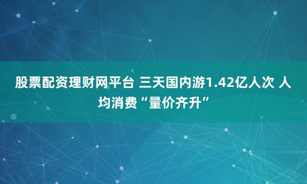 股票配资理财网平台 三天国内游1.42亿人次 人均消费“量价齐升”
