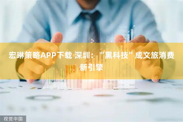 宏琳策略APP下载 深圳：“黑科技”成文旅消费新引擎