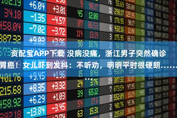 资配宝APP下载 没病没痛，浙江男子突然确诊胃癌！女儿吓到发抖：不听劝，明明平时很硬朗……