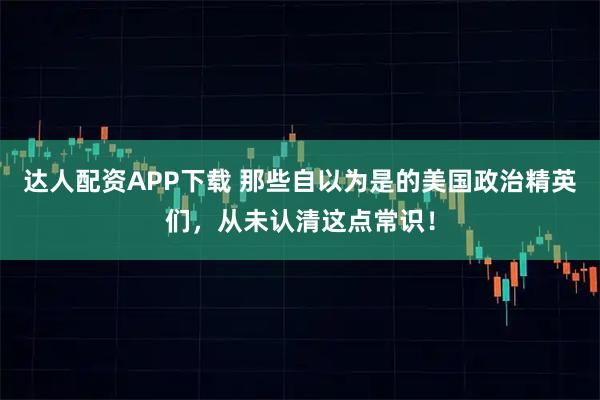 达人配资APP下载 那些自以为是的美国政治精英们，从未认清这点常识！