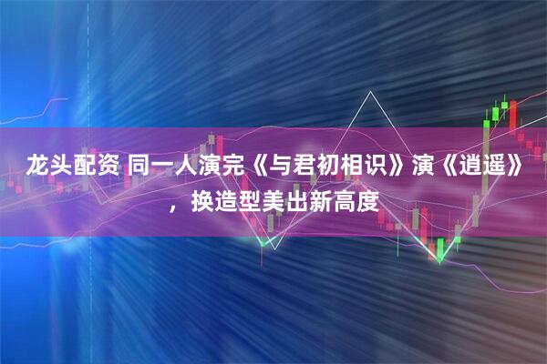 龙头配资 同一人演完《与君初相识》演《逍遥》，换造型美出新高度