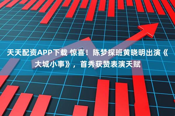 天天配资APP下载 惊喜！陈梦探班黄晓明出演《大城小事》，首秀获赞表演天赋