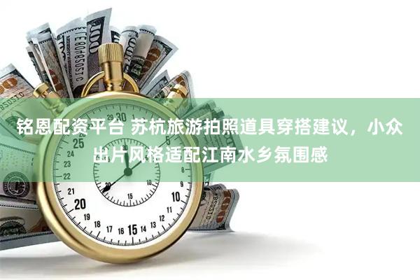 铭恩配资平台 苏杭旅游拍照道具穿搭建议，小众出片风格适配江南水乡氛围感