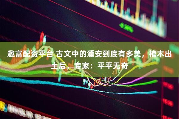 趣富配资平台 古文中的潘安到底有多美，棺木出土后，专家：平平无奇