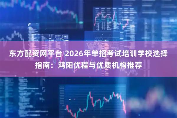 东方配资网平台 2026年单招考试培训学校选择指南：鸿阳优程与优质机构推荐