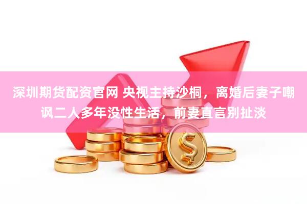 深圳期货配资官网 央视主持沙桐，离婚后妻子嘲讽二人多年没性生活，前妻直言别扯淡