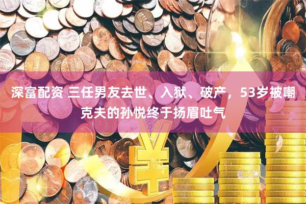 深富配资 三任男友去世、入狱、破产，53岁被嘲克夫的孙悦终于扬眉吐气