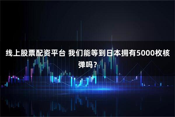 线上股票配资平台 我们能等到日本拥有5000枚核弹吗？