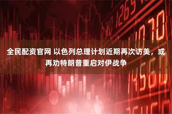 全民配资官网 以色列总理计划近期再次访美，或再劝特朗普重启对伊战争
