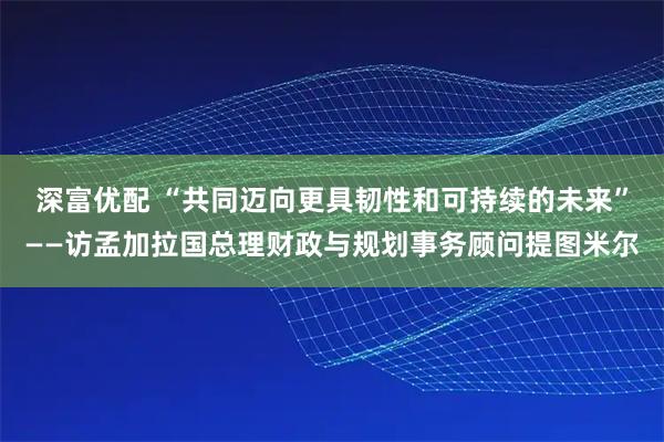 深富优配 “共同迈向更具韧性和可持续的未来”——访孟加拉国总理财政与规划事务顾问提图米尔