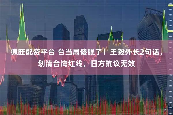 德旺配资平台 台当局傻眼了！王毅外长2句话，划清台湾红线，日方抗议无效