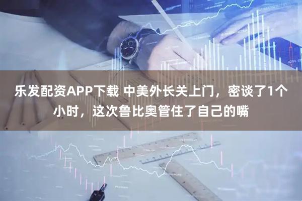 乐发配资APP下载 中美外长关上门，密谈了1个小时，这次鲁比奥管住了自己的嘴