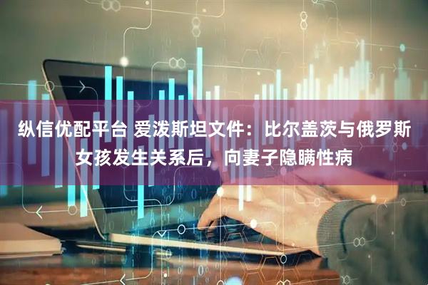 纵信优配平台 爱泼斯坦文件：比尔盖茨与俄罗斯女孩发生关系后，向妻子隐瞒性病